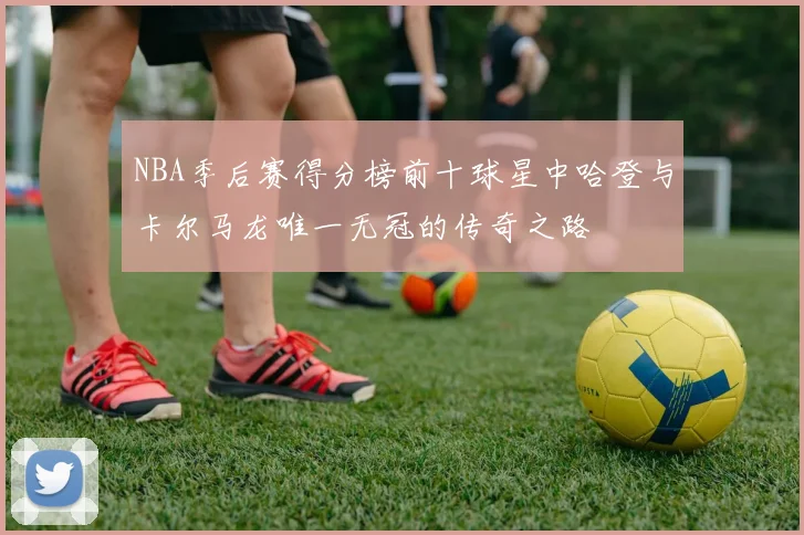 NBA季后赛得分榜前十球星中哈登与卡尔马龙唯一无冠的传奇之路