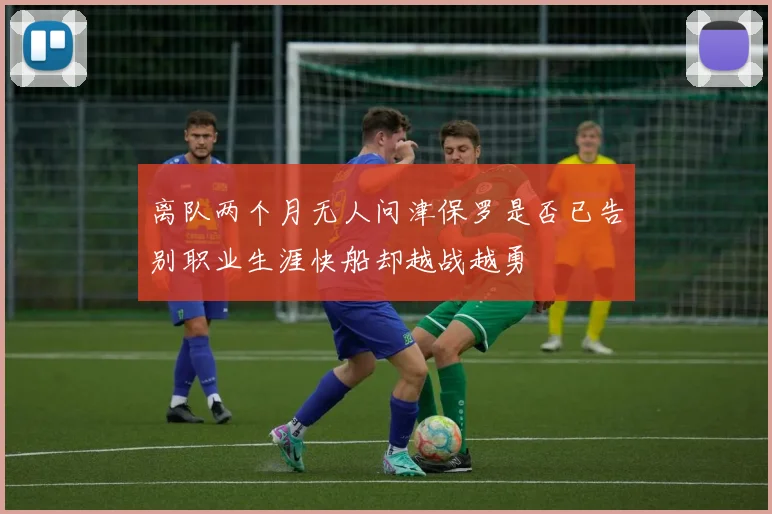 离队两个月无人问津保罗是否已告别职业生涯快船却越战越勇