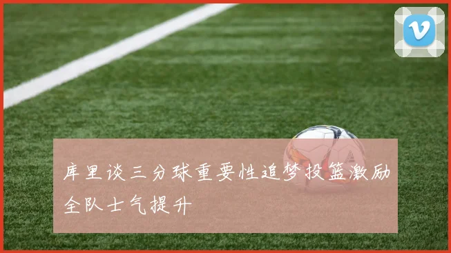 库里谈三分球重要性追梦投篮激励全队士气提升