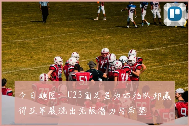 今日趣图：U23国足虽为四档队却赢得亚军展现出无限潜力与希望