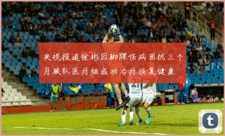 央视报道徐彬因脚踝伤病困扰三个月狼队医疗组成功治疗恢复健康