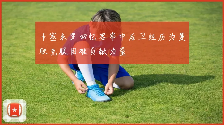 卡塞米罗回忆客串中后卫经历为曼联克服困难贡献力量