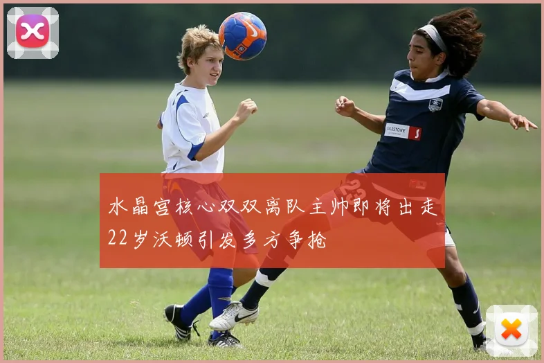 水晶宫核心双双离队主帅即将出走22岁沃顿引发多方争抢