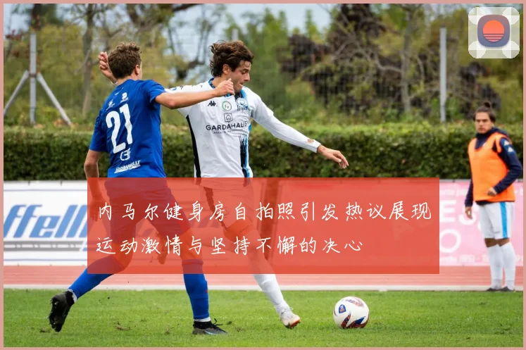 内马尔健身房自拍照引发热议展现运动激情与坚持不懈的决心