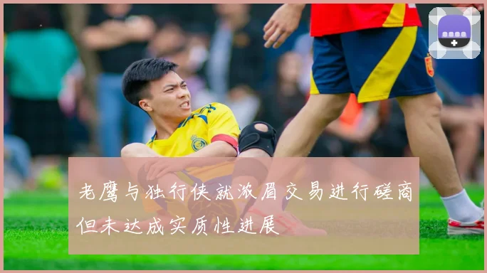 老鹰与独行侠就浓眉交易进行磋商但未达成实质性进展