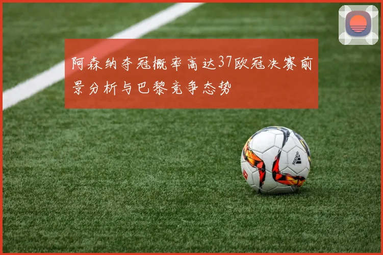 阿森纳夺冠概率高达37欧冠决赛前景分析与巴黎竞争态势