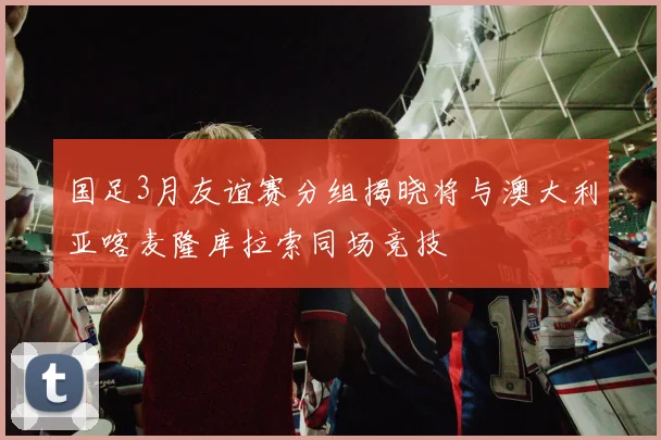 国足3月友谊赛分组揭晓将与澳大利亚喀麦隆库拉索同场竞技