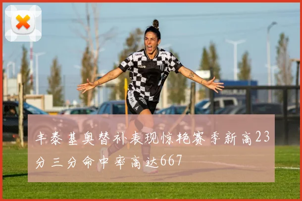 丰泰基奥替补表现惊艳赛季新高23分三分命中率高达667