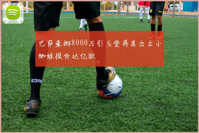 巴萨豪掷8000万引戈登再度出击小蜘蛛报价达亿欧