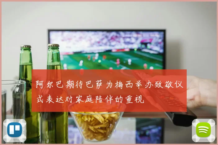 阿尔巴期待巴萨为梅西举办致敬仪式表达对家庭陪伴的重视
