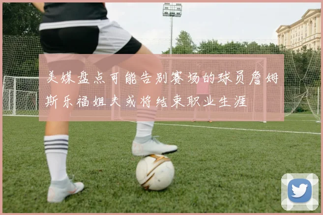 美媒盘点可能告别赛场的球员詹姆斯乐福姐夫或将结束职业生涯