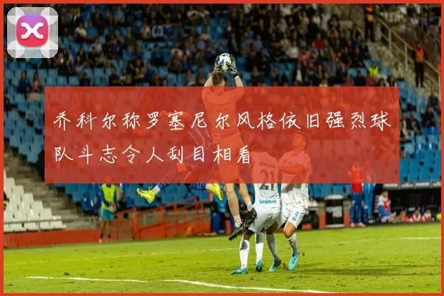 乔科尔称罗塞尼尔风格依旧强烈球队斗志令人刮目相看