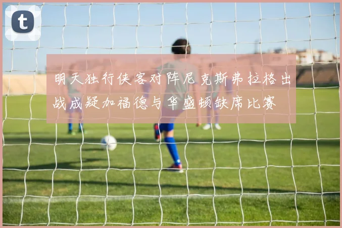 明天独行侠客对阵尼克斯弗拉格出战成疑加福德与华盛顿缺席比赛