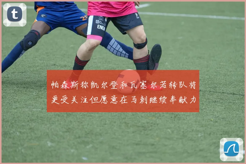 帕森斯称凯尔登和瓦塞尔若转队将更受关注但愿意在马刺继续奉献力量