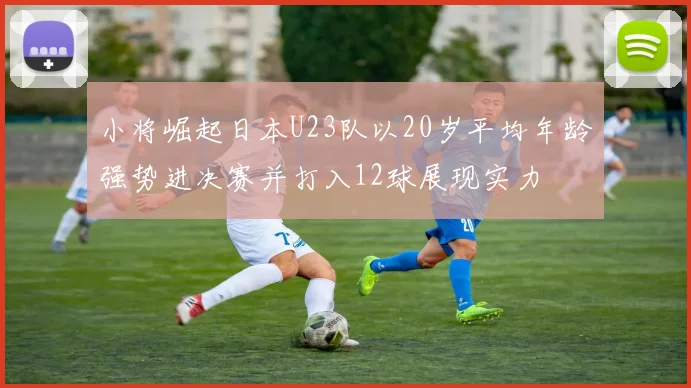 小将崛起日本U23队以20岁平均年龄强势进决赛并打入12球展现实力