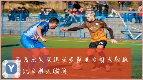 西马坎失误送点多萨里冷静点射扳平比分胜利瞬间